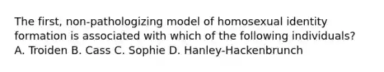 The first, non-pathologizing model of homosexual identity formation is associated with which of the following individuals? A. Troiden B. Cass C. Sophie D. Hanley-Hackenbrunch