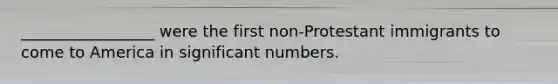 _________________ were the first non-Protestant immigrants to come to America in significant numbers.