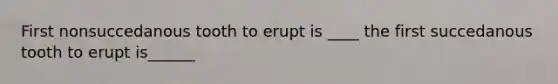 First nonsuccedanous tooth to erupt is ____ the first succedanous tooth to erupt is______