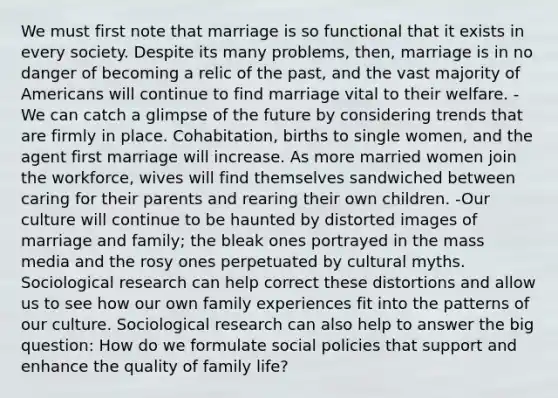 We must first note that marriage is so functional that it exists in every society. Despite its many problems, then, marriage is in no danger of becoming a relic of the past, and the vast majority of Americans will continue to find marriage vital to their welfare. -We can catch a glimpse of the future by considering trends that are firmly in place. Cohabitation, births to single women, and the agent first marriage will increase. As more married women join the workforce, wives will find themselves sandwiched between caring for their parents and rearing their own children. -Our culture will continue to be haunted by distorted images of marriage and family; the bleak ones portrayed in the mass media and the rosy ones perpetuated by cultural myths. Sociological research can help correct these distortions and allow us to see how our own family experiences fit into the patterns of our culture. Sociological research can also help to answer the big question: How do we formulate social policies that support and enhance the quality of family life?