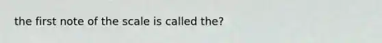 the first note of the scale is called the?