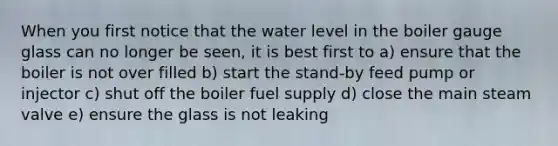 When you first notice that the water level in the boiler gauge glass can no longer be seen, it is best first to a) ensure that the boiler is not over filled b) start the stand-by feed pump or injector c) shut off the boiler fuel supply d) close the main steam valve e) ensure the glass is not leaking