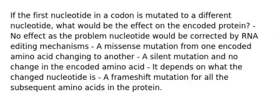 If the first nucleotide in a codon is mutated to a different nucleotide, what would be the effect on the encoded protein? - No effect as the problem nucleotide would be corrected by RNA editing mechanisms - A missense mutation from one encoded amino acid changing to another - A silent mutation and no change in the encoded amino acid - It depends on what the changed nucleotide is - A frameshift mutation for all the subsequent <a href='https://www.questionai.com/knowledge/k9gb720LCl-amino-acids' class='anchor-knowledge'>amino acids</a> in the protein.