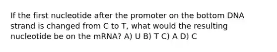 If the first nucleotide after the promoter on the bottom DNA strand is changed from C to T, what would the resulting nucleotide be on the mRNA? A) U B) T C) A D) C