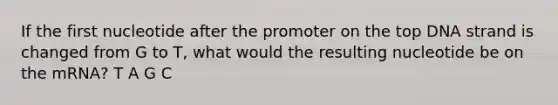 If the first nucleotide after the promoter on the top DNA strand is changed from G to T, what would the resulting nucleotide be on the mRNA? T A G C