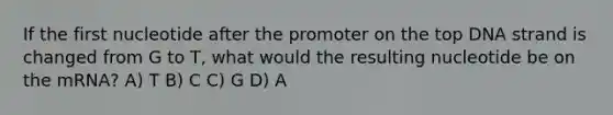 If the first nucleotide after the promoter on the top DNA strand is changed from G to T, what would the resulting nucleotide be on the mRNA? A) T B) C C) G D) A