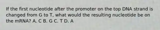 If the first nucleotide after the promoter on the top DNA strand is changed from G to T, what would the resulting nucleotide be on the mRNA? A. C B. G C. T D. A