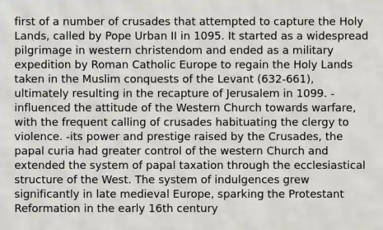 first of a number of crusades that attempted to capture the Holy Lands, called by Pope Urban II in 1095. It started as a widespread pilgrimage in western christendom and ended as a military expedition by Roman Catholic Europe to regain the Holy Lands taken in the Muslim conquests of the Levant (632-661), ultimately resulting in the recapture of Jerusalem in 1099. -influenced the attitude of the Western Church towards warfare, with the frequent calling of crusades habituating the clergy to violence. -its power and prestige raised by the Crusades, the papal curia had greater control of the western Church and extended the system of papal taxation through the ecclesiastical structure of the West. The system of indulgences grew significantly in late medieval Europe, sparking the Protestant Reformation in the early 16th century