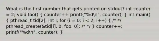 What is the first number that gets printed on stdout? int counter = 2; void foo() ( counter++ printf("%dn", counter); ) int main() ( pthread_t tid[2]; int i; for (i = 0; i < 2; i++) { /* */ pthread_create(&tid[i], 0, foo, 0); /* */ ) counter++; printf("%dn", counter); }