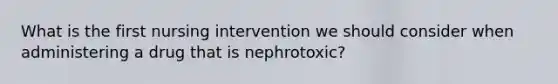 What is the first nursing intervention we should consider when administering a drug that is nephrotoxic?