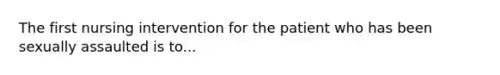 The first nursing intervention for the patient who has been sexually assaulted is to...