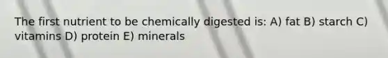 The first nutrient to be chemically digested is: A) fat B) starch C) vitamins D) protein E) minerals