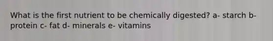 What is the first nutrient to be chemically digested? a- starch b- protein c- fat d- minerals e- vitamins