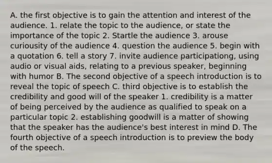 A. the first objective is to gain the attention and interest of the audience. 1. relate the topic to the audience, or state the importance of the topic 2. Startle the audience 3. arouse curiousity of the audience 4. question the audience 5. begin with a quotation 6. tell a story 7. invite audience participationg, using audio or visual aids, relating to a previous speaker, beginning with humor B. The second objective of a speech introduction is to reveal the topic of speech C. third objective is to establish the credibility and good will of the speaker 1. credibility is a matter of being perceived by the audience as qualified to speak on a particular topic 2. establishing goodwill is a matter of showing that the speaker has the audience's best interest in mind D. The fourth objective of a speech introduction is to preview the body of the speech.