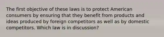 The first objective of these laws is to protect American consumers by ensuring that they benefit from products and ideas produced by foreign competitors as well as by domestic competitors. Which law is in discussion?