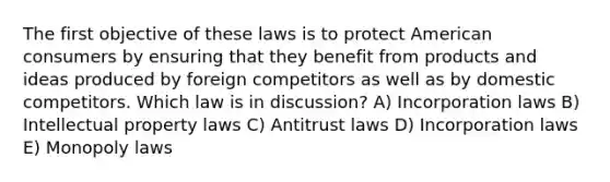 The first objective of these laws is to protect American consumers by ensuring that they benefit from products and ideas produced by foreign competitors as well as by domestic competitors. Which law is in discussion? A) Incorporation laws B) Intellectual property laws C) Antitrust laws D) Incorporation laws E) Monopoly laws