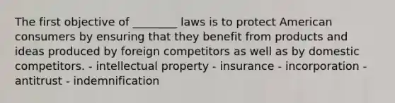 The first objective of ________ laws is to protect American consumers by ensuring that they benefit from products and ideas produced by foreign competitors as well as by domestic competitors. - intellectual property - insurance - incorporation - antitrust - indemnification