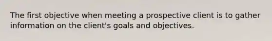 The first objective when meeting a prospective client is to gather information on the client's goals and objectives.