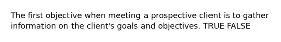 The first objective when meeting a prospective client is to gather information on the client's goals and objectives. TRUE FALSE