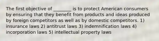 The first objective of ________ is to protect American consumers by ensuring that they benefit from products and ideas produced by foreign competitors as well as by domestic competitors. 1) insurance laws 2) antitrust laws 3) indemnification laws 4) incorporation laws 5) intellectual property laws