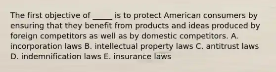 The first objective of _____ is to protect American consumers by ensuring that they benefit from products and ideas produced by foreign competitors as well as by domestic competitors. A. incorporation laws B. intellectual property laws C. antitrust laws D. indemnification laws E. insurance laws