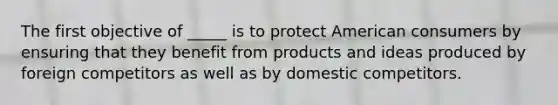 The first objective of _____ is to protect American consumers by ensuring that they benefit from products and ideas produced by foreign competitors as well as by domestic competitors.