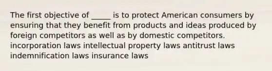 The first objective of _____ is to protect American consumers by ensuring that they benefit from products and ideas produced by foreign competitors as well as by domestic competitors. incorporation laws intellectual property laws antitrust laws indemnification laws insurance laws