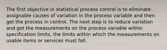 The first objective in statistical process control is to eliminate assignable causes of variation in the process variable and then get the process in control. The next step is to reduce variation and get the measurements on the process variable within specification limits, the limits within which the measurements on usable items or services must fall.