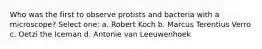 Who was the first to observe protists and bacteria with a microscope? Select one: a. Robert Koch b. Marcus Terentius Verro c. Oetzi the Iceman d. Antonie van Leeuwenhoek