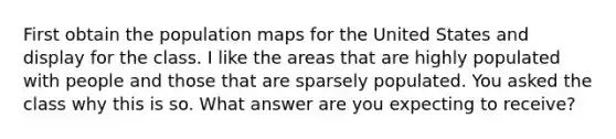 First obtain the population maps for the United States and display for the class. I like the areas that are highly populated with people and those that are sparsely populated. You asked the class why this is so. What answer are you expecting to receive?