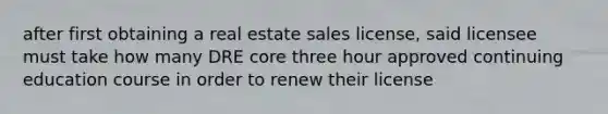 after first obtaining a real estate sales license, said licensee must take how many DRE core three hour approved continuing education course in order to renew their license