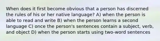 When does it first become obvious that a person has discerned the rules of his or her native language? A) when the person is able to read and write B) when the person learns a second language C) once the person's sentences contain a subject, verb, and object D) when the person starts using two-word sentences