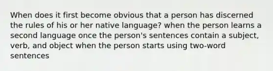 When does it first become obvious that a person has discerned the rules of his or her native language? when the person learns a second language once the person's sentences contain a subject, verb, and object when the person starts using two-word sentences