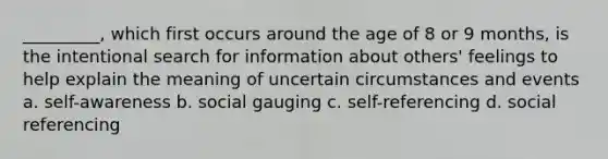 _________, which first occurs around the age of 8 or 9 months, is the intentional search for information about others' feelings to help explain the meaning of uncertain circumstances and events a. self-awareness b. social gauging c. self-referencing d. social referencing