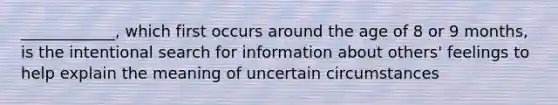 ____________, which first occurs around the age of 8 or 9 months, is the intentional search for information about others' feelings to help explain the meaning of uncertain circumstances