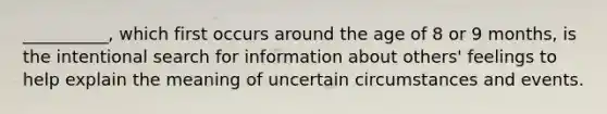 __________, which first occurs around the age of 8 or 9 months, is the intentional search for information about others' feelings to help explain the meaning of uncertain circumstances and events.