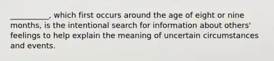 __________, which first occurs around the age of eight or nine months, is the intentional search for information about others' feelings to help explain the meaning of uncertain circumstances and events.