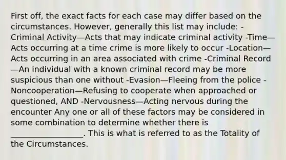 First off, the exact facts for each case may differ based on the circumstances. However, generally this list may include: -Criminal Activity—Acts that may indicate criminal activity -Time—Acts occurring at a time crime is more likely to occur -Location—Acts occurring in an area associated with crime -Criminal Record—An individual with a known criminal record may be more suspicious than one without -Evasion—Fleeing from the police -Noncooperation—Refusing to cooperate when approached or questioned, AND -Nervousness—Acting nervous during the encounter Any one or all of these factors may be considered in some combination to determine whether there is __________________. This is what is referred to as the Totality of the Circumstances.