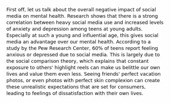 First off, let us talk about the overall negative impact of social media on mental health. Research shows that there is a strong correlation between heavy social media use and increased levels of anxiety and depression among teens at young adults. Especially at such a young and influential age, this gives social media an advantage over our mental health. According to a study by the Pew Research Center, 60% of teens report feeling anxious or depressed due to social media. This is largely due to the social comparison theory, which explains that constant exposure to others' highlight reels can make us belittle our own lives and value them even less. Seeing friends' perfect vacation photos, or even photos with perfect skin complexion can create these unrealistic expectations that are set for consumers, leading to feelings of dissatisfaction with their own lives.