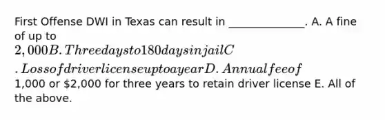 First Offense DWI in Texas can result in ______________. A. A fine of up to 2,000 B. Three days to 180 days in jail C. Loss of driver license up to a year D. Annual fee of1,000 or 2,000 for three years to retain driver license E. All of the above.