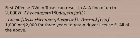 First Offense DWI in Texas can result in A. A fine of up to 2,000 B. Three days to 180 days in jail C. Loss of driver license up to a year D. Annual fee of1,000 or 2,000 for three years to retain driver license E. All of the above.