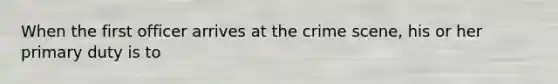 When the first officer arrives at the crime scene, his or her primary duty is to