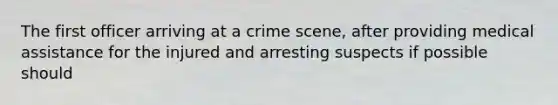 The first officer arriving at a crime scene, after providing medical assistance for the injured and arresting suspects if possible should