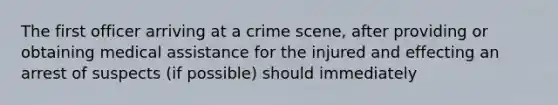 The first officer arriving at a crime scene, after providing or obtaining medical assistance for the injured and effecting an arrest of suspects (if possible) should immediately