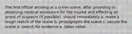 The first officer arriving at a crime scene, after providing or obtaining medical assistance for the injured and effecting an arrest of suspects (if possible), should immediately a. make a rough sketch of the scene b. photographs the scene c. secure the scene d. search for evidence e. takes notes