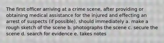 The first officer arriving at a crime scene, after providing or obtaining medical assistance for the injured and effecting an arrest of suspects (if possible), should immediately a. make a rough sketch of the scene b. photographs the scene c. secure the scene d. search for evidence e. takes notes