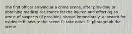 The first officer arriving at a crime scene, after providing or obtaining medical assistance for the injured and effecting an arrest of suspects (if possible), should immediately: A: search for evidence B: secure the scene C: take notes D: photograph the scene