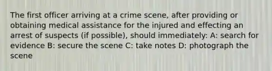 The first officer arriving at a crime scene, after providing or obtaining medical assistance for the injured and effecting an arrest of suspects (if possible), should immediately: A: search for evidence B: secure the scene C: take notes D: photograph the scene