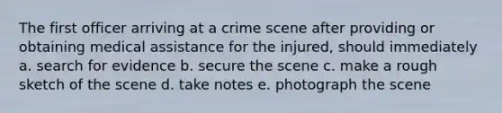 The first officer arriving at a crime scene after providing or obtaining medical assistance for the injured, should immediately a. search for evidence b. secure the scene c. make a rough sketch of the scene d. take notes e. photograph the scene