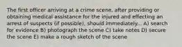 The first officer arriving at a crime scene, after providing or obtaining medical assistance for the injured and effecting an arrest of suspects (if possible), should immediately... A) search for evidence B) photograph the scene C) take notes D) secure the scene E) make a rough sketch of the scene